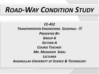 ROAD-WAY CONDITION STUDY
CE-452

TRANSPORTATION ENGINEERING SESSIONAL- ǀǀǀ
PRESENTED BY:
GROUP-6
SECTION-A
COURSE TEACHER:
MR. MUDASSER SERAJ
LECTURER
AHSANULLAH UNIVERSITY OF SCIENCE & TECHNOLOGY

 
