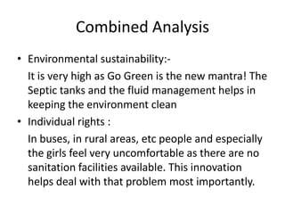 Combined AnalysisEnvironmental sustainability:-    It is very high as Go Green is the new mantra! The Septic tanks and the fluid management helps in keeping the environment cleanIndividual rights :    In buses, in rural areas, etc people and especially the girls feel very uncomfortable as there are no sanitation facilities available. This innovation helps deal with that problem most importantly.