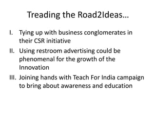 Treading the Road2Ideas…Tying up with business conglomerates in their CSR initiativeUsing restroom advertising could be phenomenal for the growth of the InnovationJoining hands with Teach For India campaign to bring about awareness and education 