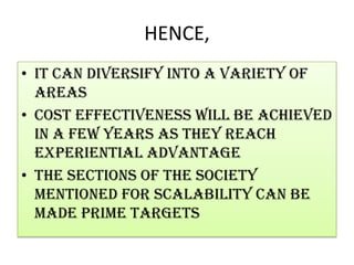 HENCE,It can diversify into a variety of areasCost effectiveness will be achieved in a few years as they reach experiential advantageThe sections of the society mentioned for scalability can be made prime targets