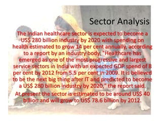 Sector AnalysisThe Indian healthcare sector is expected to become a US$ 280 billion industry by 2020 with spending on health estimated to grow 14 per cent annually, according to a report by an industry body. "Healthcare has emerged as one of the most progressive and largest service sectors in India with an expected GDP spend of 8 per cent by 2012 from 5.5 per cent in 2009. It is believed to be the next big thing after IT and predicted to become a US$ 280 billion industry by 2020," the report said.At present the sector is estimated to be around US$ 40 billion and will grow to US$ 78.6 billion by 2012.