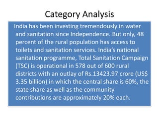 Category Analysis   India has been investing tremendously in water and sanitation since Independence. But only, 48 percent of the rural population has access to toilets and sanitation services. India’s national sanitation programme, Total Sanitation Campaign (TSC) is operational in 578 out of 600 rural districts with an outlay of Rs.13423.97 crore (US$ 3.35 billion) in which the central share is 60%, the state share as well as the community contributions are approximately 20% each.