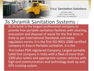    3s Shramik Sanitation Systems :    3S Shramik is the largest professional company to provide free portable sanitation facilities with cleaning, evacuation and disposal of waste for the first time in India as per International Standards and waste regulation norms. It is the first ISO 9001-2000 certified company in Asia in Portable sanitation. It is the     first Indian PSAI registered Company. Largest portable toilet hire company in India with a fleet of more than 1000 plus toilets and appropriate suction vehicles with high end communication and technology back up and GPS tracking system. 