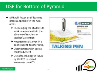 USP for Bottom of Pyramid
     MPR will foster a self-learning
      process, specially in the rural
      areas
        Encouraging the students to
          work independently in the
          absence of teachers or
          teacher’s attention
        Heighten results even in a
          poor student–teacher ratio.
        Organisations with special
          children benefit
        Use of technology in future
          by UNICEF to spread
          awareness on AIDS

Team Renegade
                                        10
 