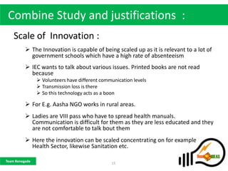 Combine Study and justifications :
    Scale of Innovation :
           The Innovation is capable of being scaled up as it is relevant to a lot of
            government schools which have a high rate of absenteeism
           IEC wants to talk about various issues. Printed books are not read
            because
                 Volunteers have different communication levels
                 Transmission loss is there
                 So this technology acts as a boon

           For E.g. Aasha NGO works in rural areas.
           Ladies are VIII pass who have to spread health manuals.
            Communication is difficult for them as they are less educated and they
            are not comfortable to talk bout them
           Here the innovation can be scaled concentrating on for example
            Health Sector, likewise Sanitation etc.

Team Renegade
                                                15
 