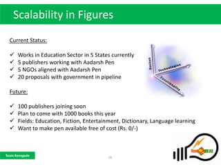 Scalability in Figures
  Current Status:

     Works in Education Sector in 5 States currently
     5 publishers working with Aadarsh Pen
     5 NGOs aligned with Aadarsh Pen
     20 proposals with government in pipeline

  Future:

     100 publishers joining soon
     Plan to come with 1000 books this year
     Fields: Education, Fiction, Entertainment, Dictionary, Language learning
     Want to make pen available free of cost (Rs. 0/-)



Team Renegade
                                          16
 