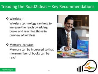 Treading the Road2Ideas – Key Recommendations

     Wireless :-
      Wireless technology can help to
      increase the reach by adding
      books and reaching those in
      purview of wireless

     Memory Increase :-
      Memory can be increased so that
      more number of books can be
      read.


Team Renegade
                                  17
 
