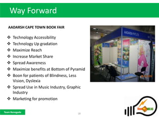 Way Forward
   AADARSH CAPE TOWN BOOK FAIR

   Technology Accessibility
   Technology Up gradation
   Maximize Reach
   Increase Market Share
   Spread Awareness
   Maximize benefits at Bottom of Pyramid
   Boon for patients of Blindness, Less
    Vision, Dyslexia
   Spread Use in Music Industry, Graphic
    Industry
   Marketing for promotion

Team Renegade
                                      18
 
