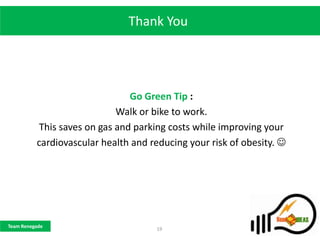 Thank You




                                Go Green Tip :
                             Walk or bike to work.
           This saves on gas and parking costs while improving your
          cardiovascular health and reducing your risk of obesity. 




Team Renegade
                                     19
 