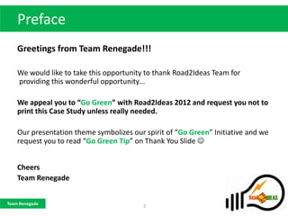 Preface
    Greetings from Team Renegade!!!

    We would like to take this opportunity to thank Road2Ideas Team for
    providing this wonderful opportunity…

    We appeal you to “Go Green” with Road2Ideas 2012 and request you not to
    print this Case Study unless really needed.

    Our presentation theme symbolizes our spirit of “Go Green” Initiative and we
    request you to read “Go Green Tip” on Thank You Slide 


    Cheers
    Team Renegade


Team Renegade
                                          2
 
