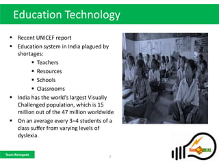 Education Technology
   Recent UNICEF report
   Education system in India plagued by
    shortages:
           Teachers
           Resources
           Schools
           Classrooms
   India has the world’s largest Visually
    Challenged population, which is 15
    million out of the 47 million worldwide
   On an average every 3–4 students of a
    class suffer from varying levels of
    dyslexia.


Team Renegade
                                         3
 