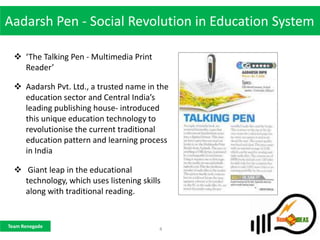 Aadarsh Pen - Social Revolution in Education System

   ‘The Talking Pen - Multimedia Print
    Reader’

   Aadarsh Pvt. Ltd., a trusted name in the
    education sector and Central India’s
    leading publishing house- introduced
    this unique education technology to
    revolutionise the current traditional
    education pattern and learning process
    in India

   Giant leap in the educational
    technology, which uses listening skills
    along with traditional reading.


Team Renegade
                                          4
 