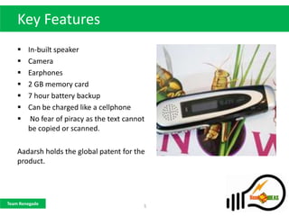 Key Features
       In-built speaker
       Camera
       Earphones
       2 GB memory card
       7 hour battery backup
       Can be charged like a cellphone
        No fear of piracy as the text cannot
        be copied or scanned.

    Aadarsh holds the global patent for the
    product.




Team Renegade
                                            5
 