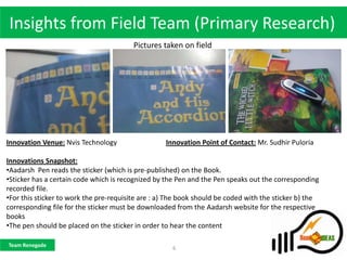 Insights from Field Team (Primary Research)
                                         Pictures taken on field




Innovation Venue: Nvis Technology                  Innovation Point of Contact: Mr. Sudhir Puloria

Innovations Snapshot:
•Aadarsh Pen reads the sticker (which is pre-published) on the Book.
•Sticker has a certain code which is recognized by the Pen and the Pen speaks out the corresponding
recorded file.
•For this sticker to work the pre-requisite are : a) The book should be coded with the sticker b) the
corresponding file for the sticker must be downloaded from the Aadarsh website for the respective
books
•The pen should be placed on the sticker in order to hear the content

Team Renegade
                                                     6
 