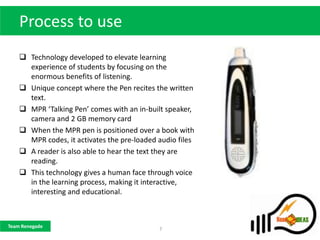 Process to use
     Technology developed to elevate learning
      experience of students by focusing on the
      enormous benefits of listening.
     Unique concept where the Pen recites the written
      text.
     MPR ‘Talking Pen’ comes with an in-built speaker,
      camera and 2 GB memory card
     When the MPR pen is positioned over a book with
      MPR codes, it activates the pre-loaded audio files
     A reader is also able to hear the text they are
      reading.
     This technology gives a human face through voice
      in the learning process, making it interactive,
      interesting and educational.



Team Renegade
                                             7
 