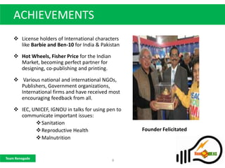 ACHIEVEMENTS
     License holders of International characters
      like Barbie and Ben-10 for India & Pakistan

     Hot Wheels, Fisher Price for the Indian
      Market, becoming perfect partner for
      designing, co-publishing and printing.

     Various national and international NGOs,
      Publishers, Government organizations,
      International firms and have received most
      encouraging feedback from all.

     IEC, UNICEF, IGNOU in talks for using pen to
      communicate important issues:
             Sanitation
             Reproductive Health                    Founder Felicitated
             Malnutrition


Team Renegade
                                                8
 