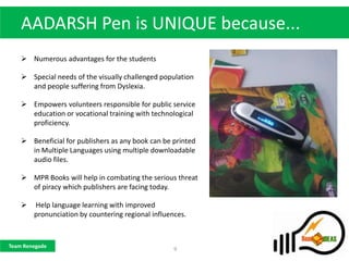 AADARSH Pen is UNIQUE because...
     Numerous advantages for the students

     Special needs of the visually challenged population
      and people suffering from Dyslexia.

     Empowers volunteers responsible for public service
      education or vocational training with technological
      proficiency.

     Beneficial for publishers as any book can be printed
      in Multiple Languages using multiple downloadable
      audio files.

     MPR Books will help in combating the serious threat
      of piracy which publishers are facing today.

       Help language learning with improved
        pronunciation by countering regional influences.



Team Renegade
                                                    9
 