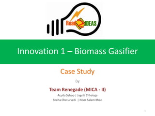 Innovation 1 – Biomass Gasifier

              Case Study
                        By

        Team Renegade (MICA - II)
            Arpita Sahoo | Jagriti Chhateja
         Sneha Chaturvedi | Noor Salam Khan


                                              1
 