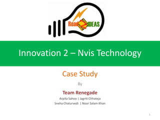 Innovation 2 – Nvis Technology

             Case Study
                       By

             Team Renegade
           Arpita Sahoo | Jagriti Chhateja
        Sneha Chaturvedi | Noor Salam Khan


                                             1
 