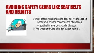 AVOIDING SAFETY GEARS LIKE SEAT BELTS
AND HELMETS
Most of four wheeler drivers does not wear seat belt
because of this the consequence of chances
of survival in a serious accident is poor.
Two wheeler drivers also don’t wear helmet .
 