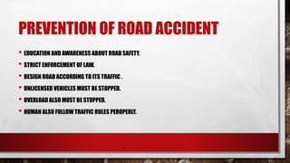 PREVENTION OF ROAD ACCIDENT
• EDUCATION AND AWARENESS ABOUT ROAD SAFETY.
• STRICT ENFORCEMENT OF LAW.
• DESIGN ROAD ACCORDING TO ITS TRAFFIC .
• UNLICENSED VEHICLES MUST BE STOPPED.
• OVERLOAD ALSO MUST BE STOPPED.
• HUMAN ALSO FOLLOW TRAFFIC RULES PEROPERLY.
.
 