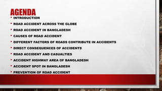 AGENDA• INTRODUCTION
• ROAD ACCIDENT ACROSS THE GLOBE
• ROAD ACCIDENT IN BANGLADESH
• CAUSES OF ROAD ACCIDENT
• DIFFERENT FACTORS OF ROADS CONTRIBUTE IN ACCIDENTS
• DIRECT CONSEQUENCES OF ACCIDENTS
• ROAD ACCIDENT AND CASUALTIES
• ACCIDENT HIGHWAY AREA OF BANGLADESH
• ACCIDENT SPOT IN BANGLADESH
• PREVENTION OF ROAD ACCIDENT
 