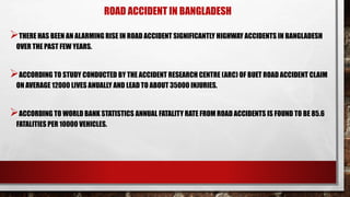 ROAD ACCIDENT IN BANGLADESH
THERE HAS BEEN AN ALARMING RISE IN ROAD ACCIDENT SIGNIFICANTLY HIGHWAY ACCIDENTS IN BANGLADESH
OVER THE PAST FEW YEARS.
ACCORDING TO STUDY CONDUCTED BY THE ACCIDENT RESEARCH CENTRE (ARC) OF BUET ROAD ACCIDENT CLAIM
ON AVERAGE 12000 LIVES ANUALLY AND LEAD TO ABOUT 35000 INJURIES.
ACCORDING TO WORLD BANK STATISTICS ANNUAL FATALITY RATE FROM ROAD ACCIDENTS IS FOUND TO BE 85.6
FATALITIES PER 10000 VEHICLES.
 