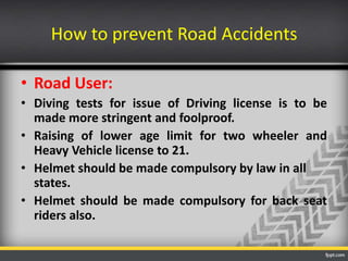How to prevent Road Accidents
• Road User:
• Diving tests for issue of Driving license is to be
made more stringent and foolproof.
• Raising of lower age limit for two wheeler and
Heavy Vehicle license to 21.
• Helmet should be made compulsory by law in all
states.
• Helmet should be made compulsory for back seat
riders also.

 