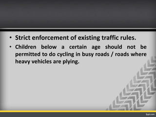 • Strict enforcement of existing traffic rules.
• Children below a certain age should not be
permitted to do cycling in busy roads / roads where
heavy vehicles are plying.

 
