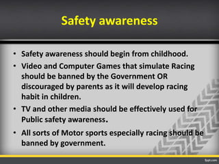 Safety awareness
• Safety awareness should begin from childhood.
• Video and Computer Games that simulate Racing
should be banned by the Government OR
discouraged by parents as it will develop racing
habit in children.
• TV and other media should be effectively used for
Public safety awareness.
• All sorts of Motor sports especially racing should be
banned by government.

 