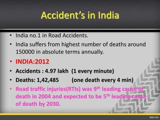 Accident’s in India
• India no.1 in Road Accidents.
• India suffers from highest number of deaths around
150000 in absolute terms annually.

• INDIA:2012
• Accidents : 4.97 lakh (1 every minute)
• Deaths: 1,42,485
(one death every 4 min)
• Road traffic injuries(RTIs) was 9th leading cause of
death in 2004 and expected to be 5th leading cause
of death by 2030.

 
