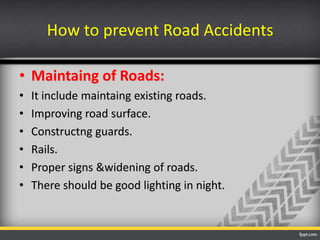 How to prevent Road Accidents
• Maintaing of Roads:
•
•
•
•
•
•

It include maintaing existing roads.
Improving road surface.
Constructng guards.
Rails.
Proper signs &widening of roads.
There should be good lighting in night.

 