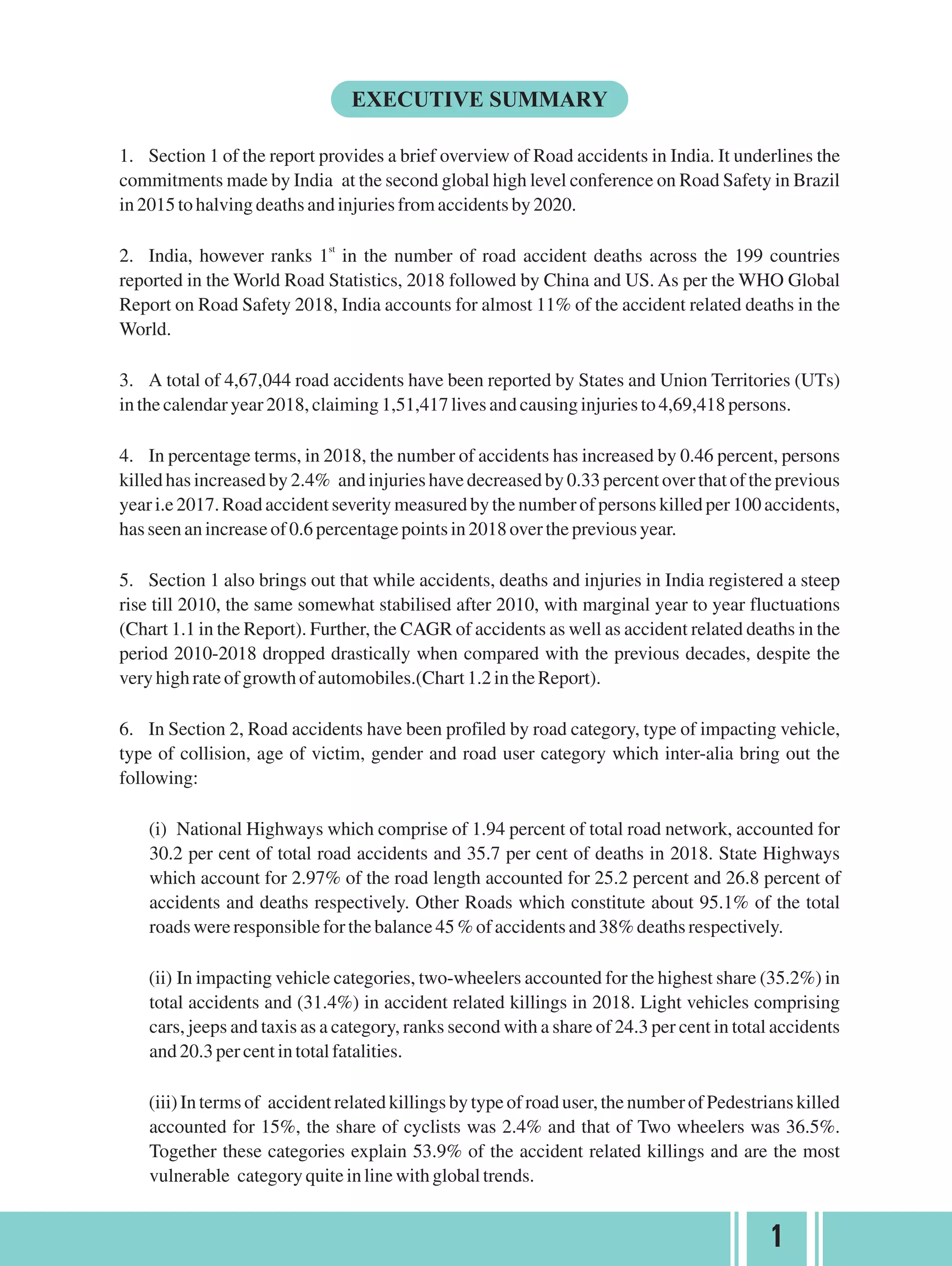 1. Section 1 of the report provides a brief overview of Road accidents in India. It underlines the
commitments made by India at the second global high level conference on Road Safety in Brazil
in2015tohalvingdeathsandinjuriesfromaccidentsby2020.
st
2. India, however ranks 1 in the number of road accident deaths across the 199 countries
reported in the World Road Statistics, 2018 followed by China and US. As per the WHO Global
Report on Road Safety 2018, India accounts for almost 11% of the accident related deaths in the
World.
3. A total of 4,67,044 road accidents have been reported by States and Union Territories (UTs)
inthecalendaryear2018,claiming1,51,417livesandcausinginjuriesto4,69,418persons.
4. In percentage terms, in 2018, the number of accidents has increased by 0.46 percent, persons
killed has increased by 2.4% and injuries have decreased by 0.33 percent over that of the previous
year i.e 2017. Road accident severity measured by the number of persons killed per 100 accidents,
hasseenanincreaseof0.6percentagepointsin2018overthepreviousyear.
5. Section 1 also brings out that while accidents, deaths and injuries in India registered a steep
rise till 2010, the same somewhat stabilised after 2010, with marginal year to year fluctuations
(Chart 1.1 in the Report). Further, the CAGR of accidents as well as accident related deaths in the
period 2010-2018 dropped drastically when compared with the previous decades, despite the
veryhighrateofgrowthofautomobiles.(Chart1.2intheReport).
6. In Section 2, Road accidents have been profiled by road category, type of impacting vehicle,
type of collision, age of victim, gender and road user category which inter-alia bring out the
following:
(i) National Highways which comprise of 1.94 percent of total road network, accounted for
30.2 per cent of total road accidents and 35.7 per cent of deaths in 2018. State Highways
which account for 2.97% of the road length accounted for 25.2 percent and 26.8 percent of
accidents and deaths respectively. Other Roads which constitute about 95.1% of the total
roadswereresponsibleforthebalance45%ofaccidentsand38%deathsrespectively.
(ii) In impacting vehicle categories, two-wheelers accounted for the highest share (35.2%) in
total accidents and (31.4%) in accident related killings in 2018. Light vehicles comprising
cars, jeeps and taxis as a category, ranks second with a share of 24.3 per cent in total accidents
and 20.3percentintotalfatalities.
(iii) Intermsof accidentrelatedkillingsbytypeofroaduser,thenumberofPedestrianskilled
accounted for 15%, the share of cyclists was 2.4% and that of Two wheelers was 36.5%.
Together these categories explain 53.9% of the accident related killings and are the most
vulnerable categoryquiteinlinewithglobaltrends.
1
 