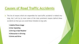 Causes of Road Traffic Accidents
 The list of reasons which are responsible for road traffic accidents is indeed very
long, but I will try to cover some of the most prominent reasons behind these
accidents so that you can avoid these mistakes to stay safe.
1.Mobile Phone Usage
2.Over Speeding
3.Driving in Bad Weather
4.Distraction in Driving:
5.Drink and Drive
 