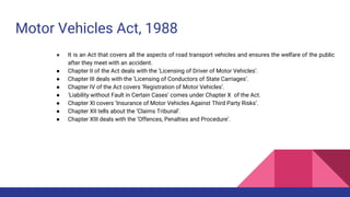 Motor Vehicles Act, 1988
● It is an Act that covers all the aspects of road transport vehicles and ensures the welfare of the public
after they meet with an accident.
● Chapter II of the Act deals with the ‘Licensing of Driver of Motor Vehicles’.
● Chapter III deals with the ‘Licensing of Conductors of State Carriages’.
● Chapter IV of the Act covers ‘Registration of Motor Vehicles’.
● ‘Liability without Fault in Certain Cases’ comes under Chapter X of the Act.
● Chapter XI covers ‘Insurance of Motor Vehicles Against Third Party Risks’.
● Chapter XII tells about the ‘Claims Tribunal’.
● Chapter XIII deals with the ‘Offences, Penalties and Procedure’.
 