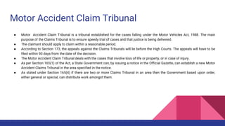 Motor Accident Claim Tribunal
● Motor Accident Claim Tribunal is a tribunal established for the cases falling under the Motor Vehicles Act, 1988. The main
purpose of the Claims Tribunal is to ensure speedy trial of cases and that justice is being delivered.
● The claimant should apply to claim within a reasonable period.
● According to Section 173, the appeals against the Claims Tribunals will lie before the High Courts. The appeals will have to be
filed within 90 days from the date of the decision.
● The Motor Accident Claim Tribunal deals with the cases that involve loss of life or property, or in case of injury.
● As per Section 165(1) of the Act, a State Government can, by issuing a notice in the Official Gazette, can establish a new Motor
Accident Claims Tribunal in the area specified in the notice.
● As stated under Section 165(4) if there are two or more Claims Tribunal in an area then the Government based upon order,
either general or special, can distribute work amongst them.
 