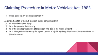 Claiming Procedure in Motor Vehicles Act, 1988
● Who can claim compensation?
As per Section 166 of the Act, a person claims compensation if :
1. he has sustained an injury
2. he is the owner of the property
3. he is the legal representative of the person who died in the motor accident
4. he is the agent authorized by the injured person, or by the legal representatives of the deceased, as
the case maybe
 