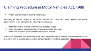Claiming Procedure in Motor Vehicles Act, 1988
● When can compensation be claimed?
According to Section 165(1) of the Motor Vehicles Act, 1988 the Claims Tribunal can entitle
compensation to the claimant in the following circumstances -
1. When the accident involves death or bodily injury to a person
2. When the accident results in the loss of any property of a third party
3. When such accidents arise out of the use of motor vehicles
There is no prescribed limit within which the claim application has to be filed. Even though there is no
prescribed limit to apply for compensation it should be claimed within a reasonable time.
 