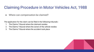 Claiming Procedure in Motor Vehicles Act, 1988
● Where can compensation be claimed?
The application for the claim can be filed in the following tribunals :
1. The Claims Tribunal where the claimant resides
2. The Claims Tribunal where the owner of the vehicle resides
3. The Claims Tribunal where the accident took place
 