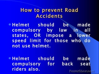 How to prevent Road Accidents Helmet should be made compulsory by law in all states, OR impose a lower speed limit for those who do not use helmet. Helmet should be made compulsory for back seat riders also. 