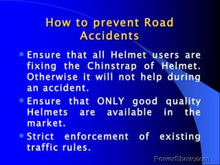 How to prevent Road Accidents Ensure that all Helmet users are fixing the Chinstrap of Helmet. Otherwise it will not help during an accident. Ensure that ONLY good quality Helmets are available in the market. Strict enforcement of existing traffic rules. 