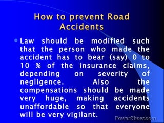 How to prevent Road Accidents Law should be modified such that the person who made the accident has to bear (say) 0 to 10 % of the insurance claims, depending on severity of negligence. Also the compensations should be made very huge, making accidents unaffordable so that everyone will be very vigilant. 