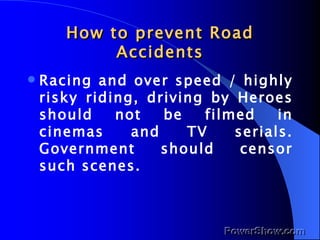 How to prevent Road Accidents Racing and over speed / highly risky riding, driving by Heroes should not be filmed in cinemas and TV serials. Government should censor such scenes. 