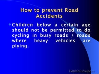 How to prevent Road Accidents Children below a certain age should not be permitted to do cycling in busy roads / roads where heavy vehicles are plying. 