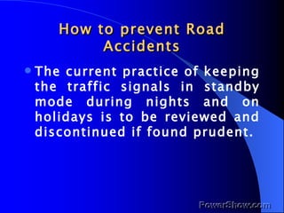 How to prevent Road Accidents The current practice of keeping the traffic signals in standby mode during nights and on holidays is to be reviewed and discontinued if found prudent. 
