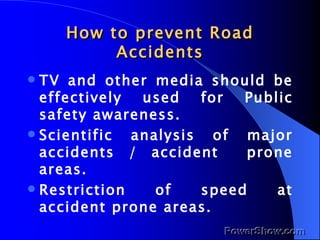 How to prevent Road Accidents TV and other media should be effectively used for Public safety awareness. Scientific analysis of major accidents / accident  prone areas. Restriction of speed at accident prone areas. 
