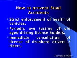How to prevent Road Accidents Strict enforcement of health of vehicles. Periodic eye testing of old aged driving license holders. Immediate cancellation of license of drunkard drivers / riders. 
