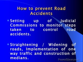 How to prevent Road Accidents Setting up of Judicial Commissions to monitor steps taken to control road accidents. Straightening / Widening of roads, Implementation of one way traffic and construction of medians. 