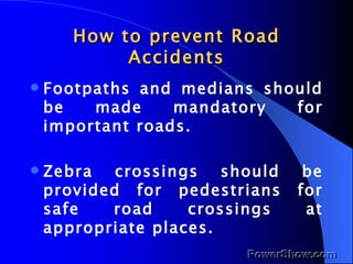 How to prevent Road Accidents Footpaths and medians should be made mandatory for important roads. Zebra crossings should be provided for pedestrians for safe road crossings at appropriate places. 
