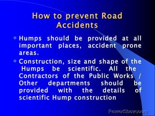 How to prevent Road Accidents Humps should be provided at all important places, accident prone areas. Construction, size and shape of the  Humps be scientific. All the Contractors of the Public Works / Other departments should be provided with the details of scientific Hump construction 